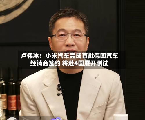 卢伟冰：小米汽车完成首批德国汽车经销商签约 将赴4国展开测试