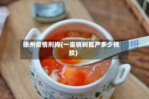 徐州疫情刑拘(一亩桃树能产多少桃胶)-第2张图片