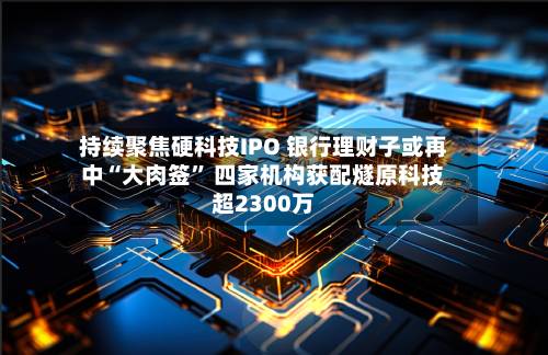 持续聚焦硬科技IPO 银行理财子或再中“大肉签” 四家机构获配燧原科技超2300万-第2张图片