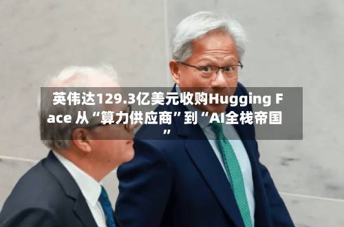 英伟达129.3亿美元收购Hugging Face 从“算力供应商”到“AI全栈帝国”