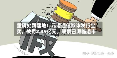 重磅处罚落地！元道通信欺诈发行坐实，被罚2.39亿元，股票已濒临退市