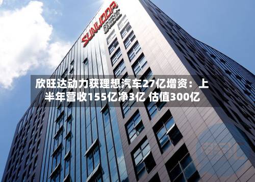 欣旺达动力获理想汽车27亿增资：上半年营收155亿净3亿 估值300亿-第3张图片