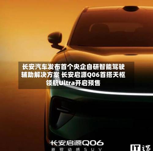 长安汽车发布首个央企自研智能驾驶辅助解决方案 长安启源Q06首搭天枢领航Ultra开启预售-第2张图片