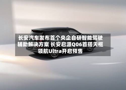 长安汽车发布首个央企自研智能驾驶辅助解决方案 长安启源Q06首搭天枢领航Ultra开启预售