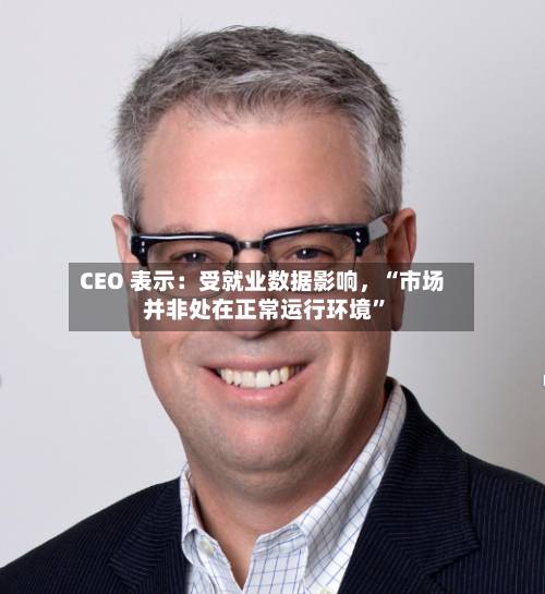 CEO 表示：受就业数据影响，“市场并非处在正常运行环境”-第2张图片