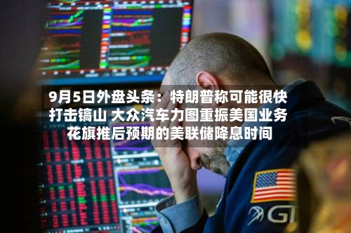 9月5日外盘头条:特朗普称可能很快打击镐山 大众汽车力图重振美国业务 花旗推后预期的美联储降息时间-第1张图片