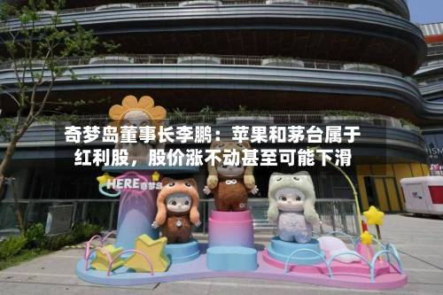 奇梦岛董事长李鹏：苹果和茅台属于红利股	，股价涨不动甚至可能下滑-第2张图片