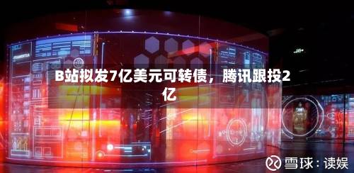 B站拟发7亿美元可转债，腾讯跟投2亿-第2张图片