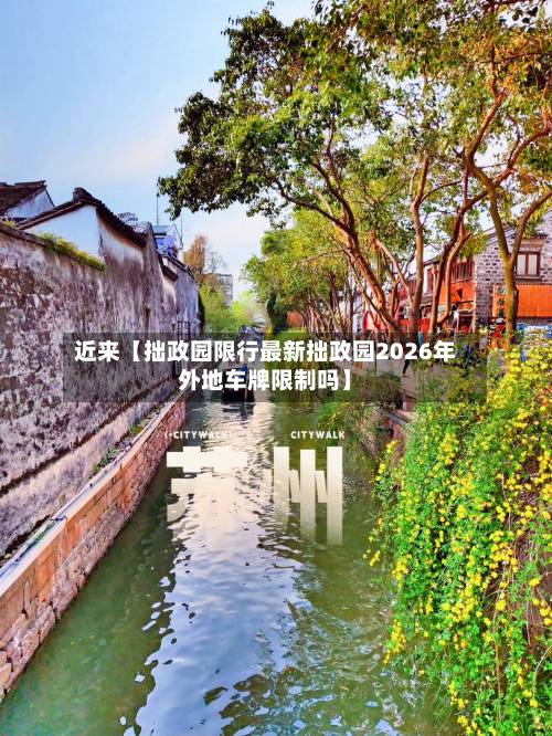 近来【拙政园限行最新拙政园2026年外地车牌限制吗】