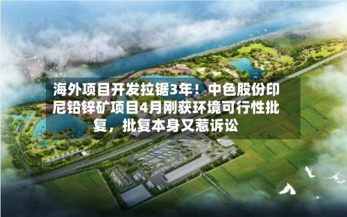 海外项目开发拉锯3年！中色股份印尼铅锌矿项目4月刚获环境可行性批复，批复本身又惹诉讼-第3张图片
