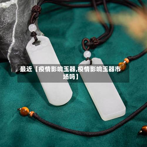 最近【疫情影响玉器,疫情影响玉器市场吗】-第2张图片
