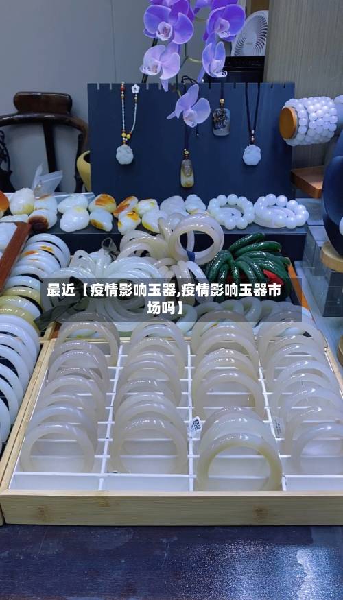 最近【疫情影响玉器,疫情影响玉器市场吗】