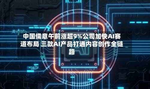 中国儒意午前涨超9%公司加快AI赛道布局 三款AI产品打通内容创作全链路-第1张图片