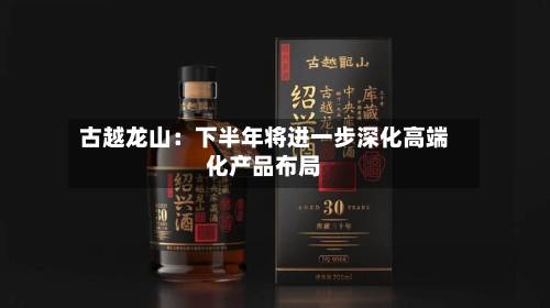 古越龙山:下半年将进一步深化高端化产品布局-第3张图片