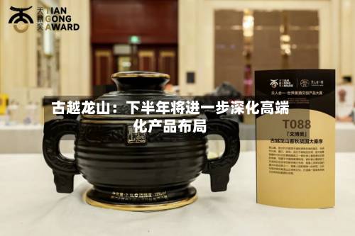 古越龙山:下半年将进一步深化高端化产品布局-第2张图片