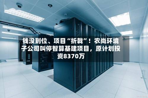 钱没到位、项目“折戟”！农尚环境子公司叫停智算基建项目，原计划投资8370万-第3张图片
