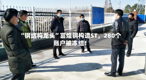 “钢结构龙头	”富煌钢构遭ST，280个账户被冻结！-第2张图片