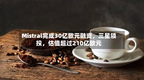 Mistral完成30亿欧元融资，三星领投	，估值超过210亿欧元-第2张图片