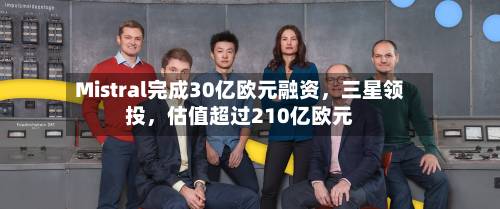 Mistral完成30亿欧元融资，三星领投	，估值超过210亿欧元-第3张图片