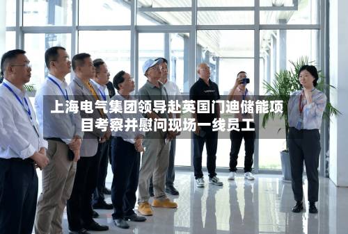 上海电气集团领导赴英国门迪储能项目考察并慰问现场一线员工