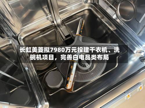 长虹美菱拟7980万元投建干衣机、洗碗机项目，完善白电品类布局-第2张图片