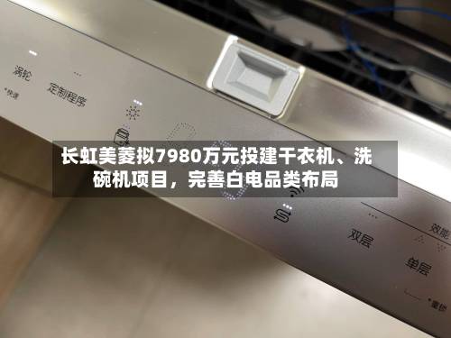 长虹美菱拟7980万元投建干衣机、洗碗机项目，完善白电品类布局-第3张图片