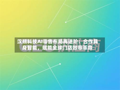 汉朔科技AI零售布局再进阶：合作具身智能	，赋能全球门店效率革命-第3张图片