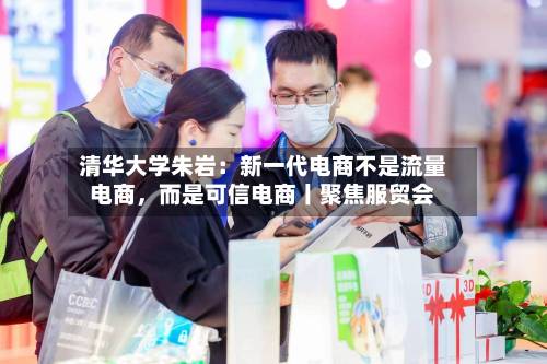 清华大学朱岩：新一代电商不是流量电商	，而是可信电商丨聚焦服贸会-第2张图片