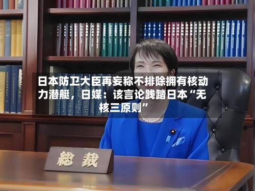 日本防卫大臣再妄称不排除拥有核动力潜艇	，日媒：该言论践踏日本“无核三原则	”-第2张图片