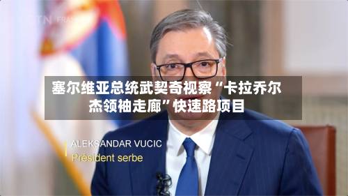塞尔维亚总统武契奇视察“卡拉乔尔杰领袖走廊”快速路项目-第2张图片
