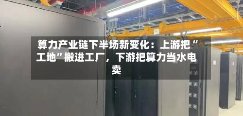 算力产业链下半场新变化：上游把“工地”搬进工厂，下游把算力当水电卖