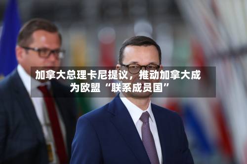 加拿大总理卡尼提议，推动加拿大成为欧盟 “联系成员国”-第2张图片